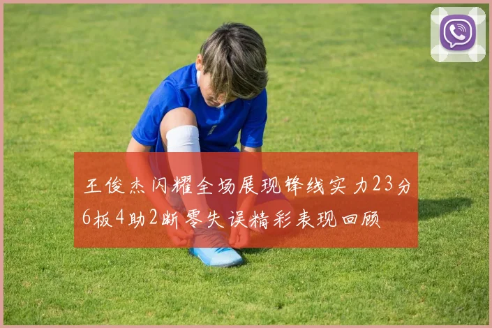 王俊杰闪耀全场展现锋线实力23分6板4助2断零失误精彩表现回顾