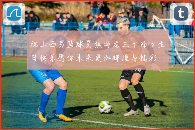 祝山西男篮球员焦海龙三十而立生日快乐愿你未来更加辉煌与精彩