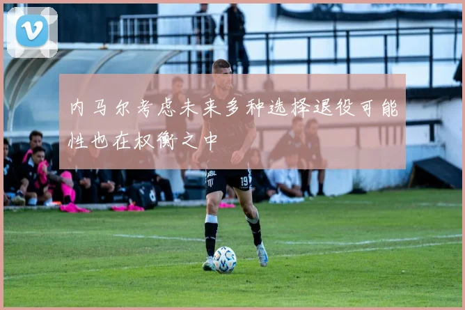 内马尔考虑未来多种选择退役可能性也在权衡之中