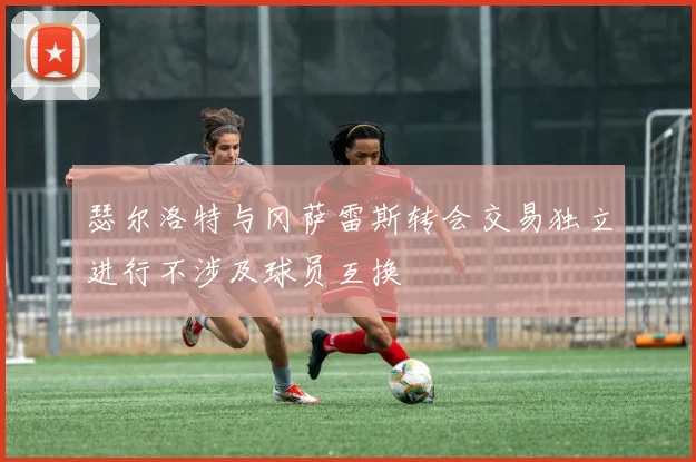 瑟尔洛特与冈萨雷斯转会交易独立进行不涉及球员互换