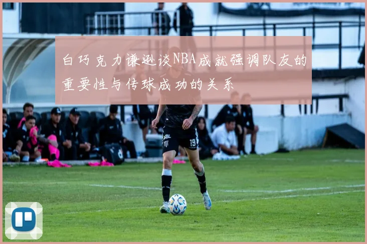 白巧克力谦逊谈NBA成就强调队友的重要性与传球成功的关系