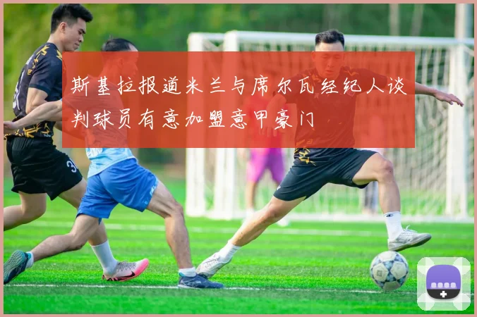 斯基拉报道米兰与席尔瓦经纪人谈判球员有意加盟意甲豪门