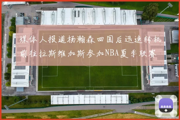 媒体人报道杨瀚森回国后迅速转机前往拉斯维加斯参加NBA夏季联赛