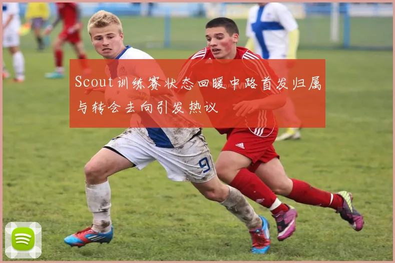 Scout训练赛状态回暖中路首发归属与转会去向引发热议