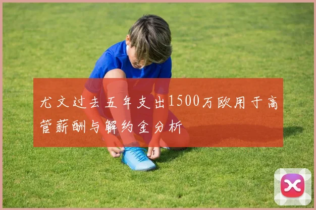尤文过去五年支出1500万欧用于高管薪酬与解约金分析