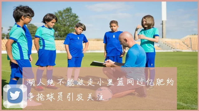湖人绝不能放走小里篮网过亿肥约争抢球员引发关注